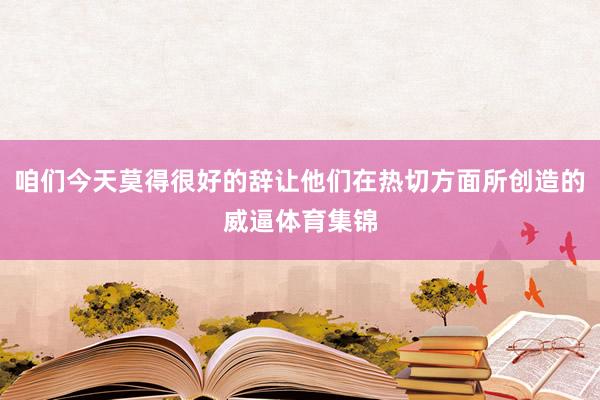咱们今天莫得很好的辞让他们在热切方面所创造的威逼体育集锦