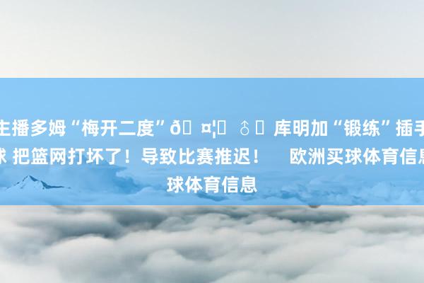 主播多姆“梅开二度”🤦‍♂️库明加“锻练”插手球 把篮网打坏了！导致比赛推迟！    欧洲买球体育信息