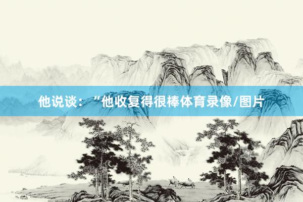 他说谈：“他收复得很棒体育录像/图片