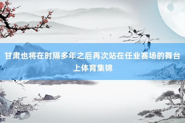 甘肃也将在时隔多年之后再次站在任业赛场的舞台上体育集锦