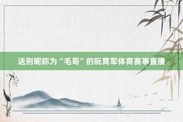 送别昵称为“毛哥”的阮育军体育赛事直播