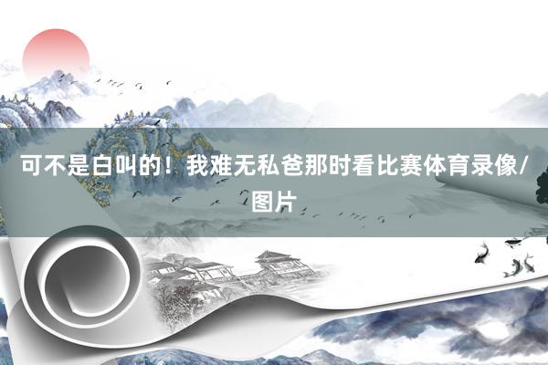 可不是白叫的！我难无私爸那时看比赛体育录像/图片