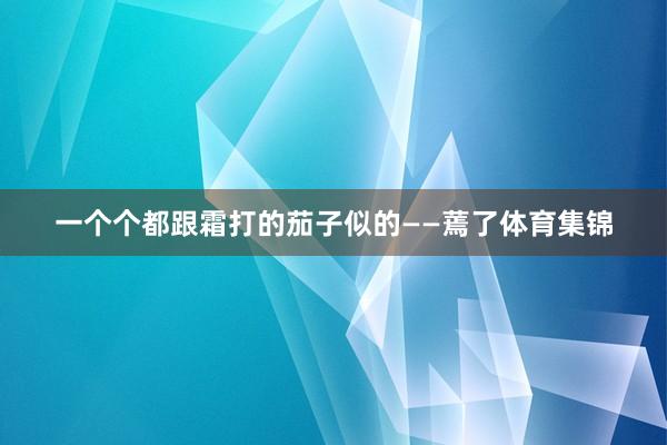 一个个都跟霜打的茄子似的——蔫了体育集锦