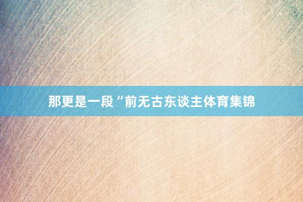那更是一段“前无古东谈主体育集锦