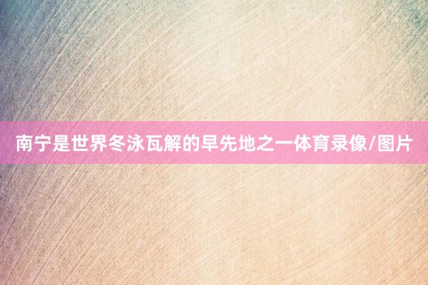 南宁是世界冬泳瓦解的早先地之一体育录像/图片