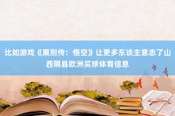 比如游戏《黑别传：悟空》让更多东谈主意志了山西隰县欧洲买球体育信息