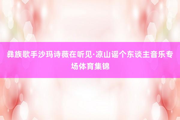 彝族歌手沙玛诗薇在听见·凉山谣个东谈主音乐专场体育集锦