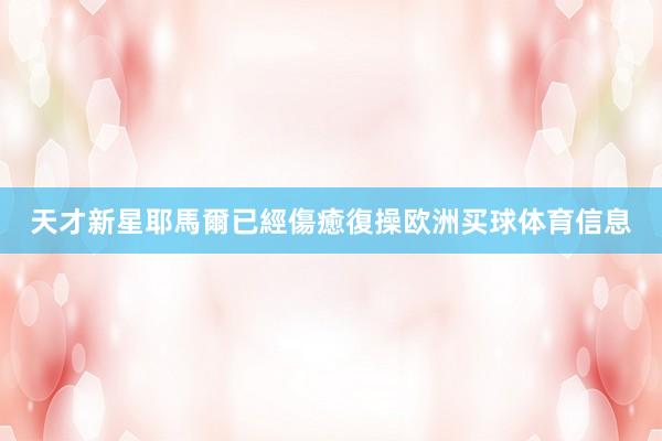 天才新星耶馬爾已經傷癒復操欧洲买球体育信息