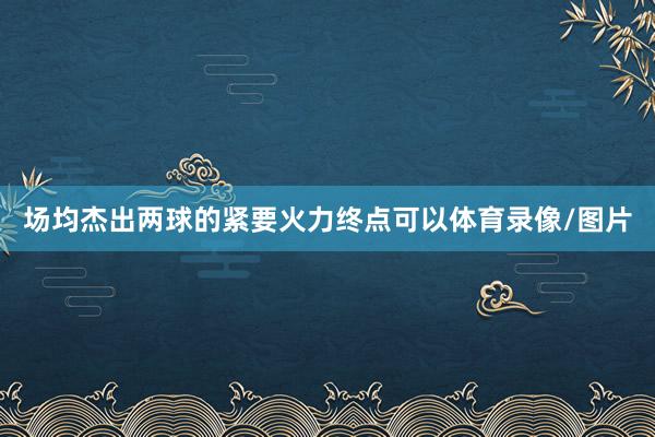场均杰出两球的紧要火力终点可以体育录像/图片