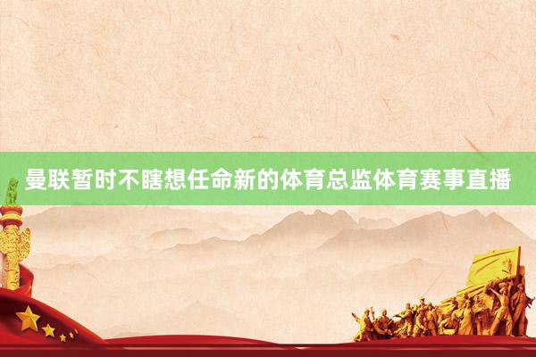 曼联暂时不瞎想任命新的体育总监体育赛事直播