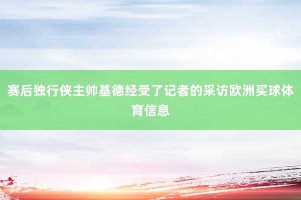 赛后独行侠主帅基德经受了记者的采访欧洲买球体育信息