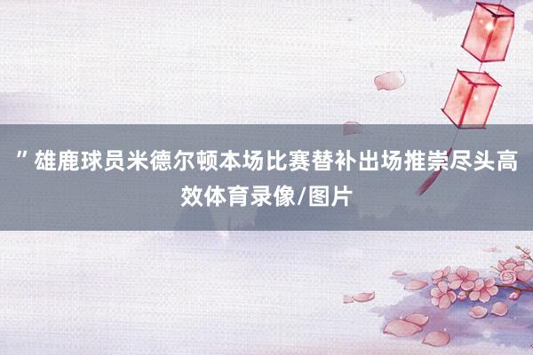 ”雄鹿球员米德尔顿本场比赛替补出场推崇尽头高效体育录像/图片