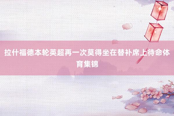 拉什福德本轮英超再一次莫得坐在替补席上待命体育集锦