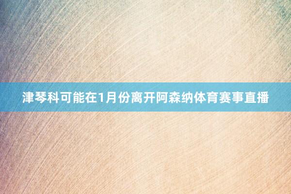 津琴科可能在1月份离开阿森纳体育赛事直播
