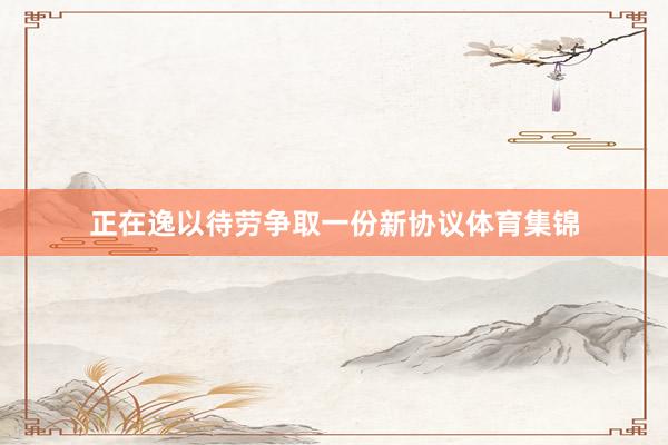 正在逸以待劳争取一份新协议体育集锦