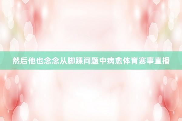 然后他也念念从脚踝问题中病愈体育赛事直播