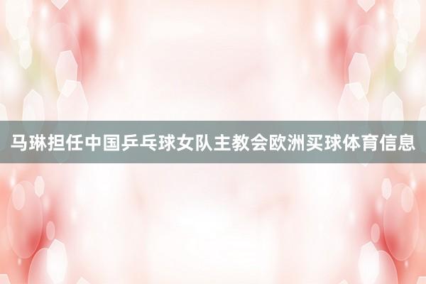 马琳担任中国乒乓球女队主教会欧洲买球体育信息
