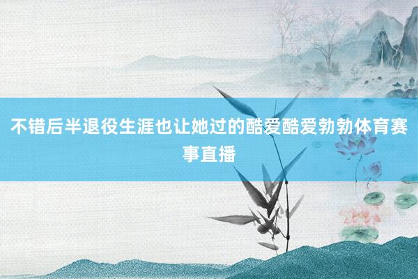 不错后半退役生涯也让她过的酷爱酷爱勃勃体育赛事直播