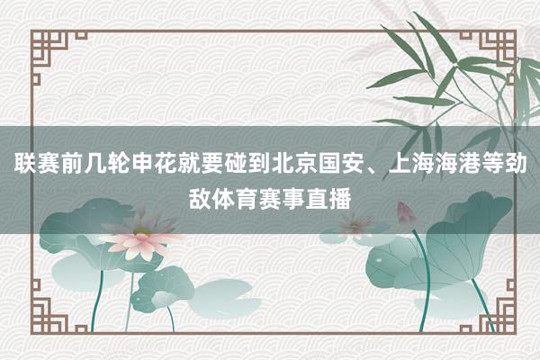 联赛前几轮申花就要碰到北京国安、上海海港等劲敌体育赛事直播