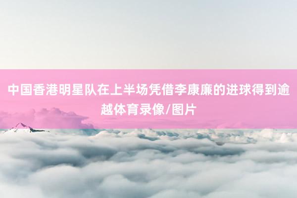 中国香港明星队在上半场凭借李康廉的进球得到逾越体育录像/图片
