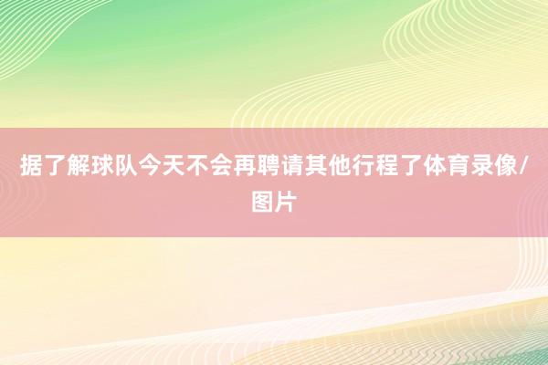 据了解球队今天不会再聘请其他行程了体育录像/图片