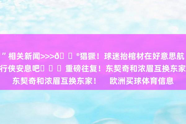 ”相关新闻>>>😮猖獗!球迷抬棺材在好意思航中心门口办葬礼:独行侠安息吧 重磅往复!东契奇和浓眉互换东家! 欧洲买球体育信息