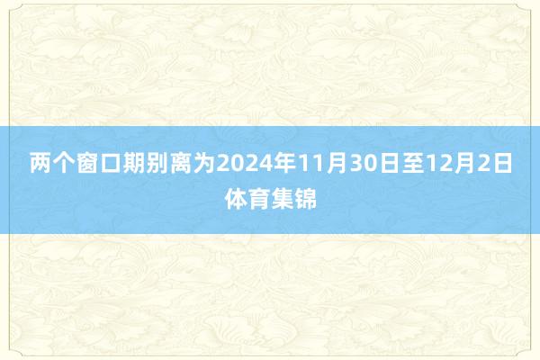 两个窗口期别离为2024年11月30日至12月2日体育集锦