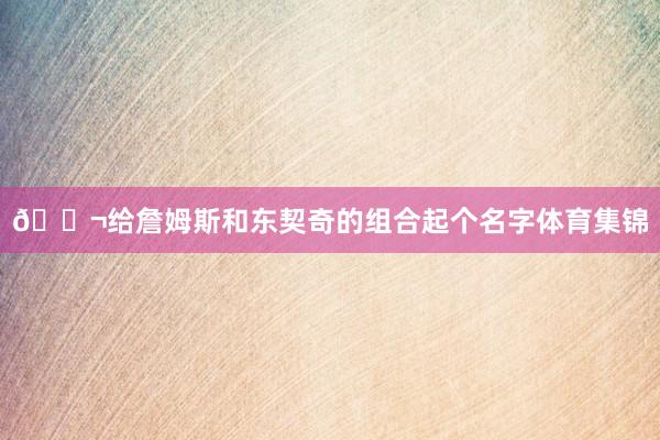 💬给詹姆斯和东契奇的组合起个名字体育集锦
