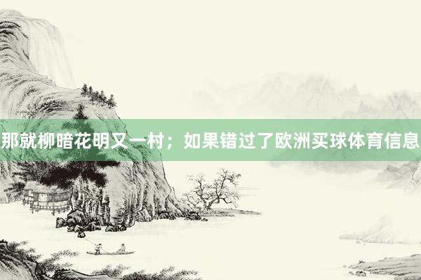 那就柳暗花明又一村;如果错过了欧洲买球体育信息