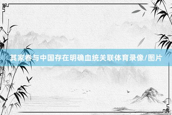 其家眷与中国存在明确血统关联体育录像/图片