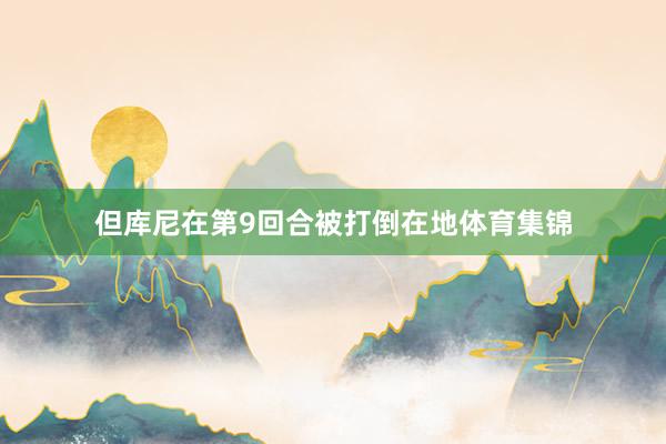 但库尼在第9回合被打倒在地体育集锦