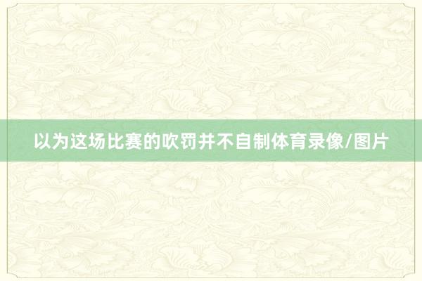 以为这场比赛的吹罚并不自制体育录像/图片