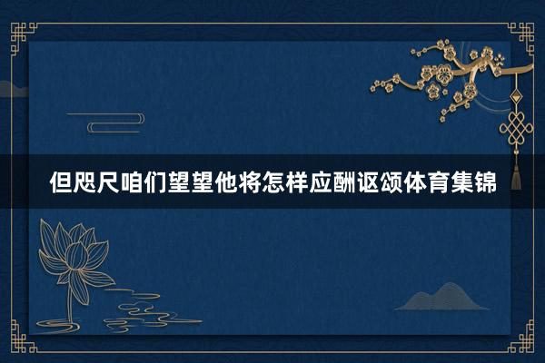 但咫尺咱们望望他将怎样应酬讴颂体育集锦