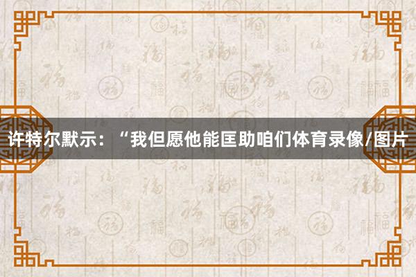 许特尔默示：“我但愿他能匡助咱们体育录像/图片