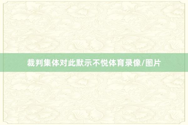 裁判集体对此默示不悦体育录像/图片