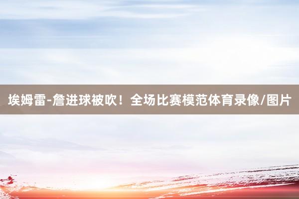 埃姆雷-詹进球被吹！全场比赛模范体育录像/图片