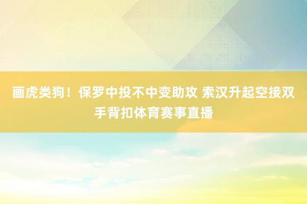 画虎类狗！保罗中投不中变助攻 索汉升起空接双手背扣体育赛事直播