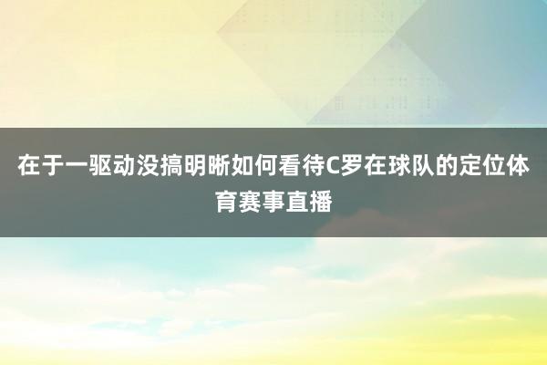 在于一驱动没搞明晰如何看待C罗在球队的定位体育赛事直播