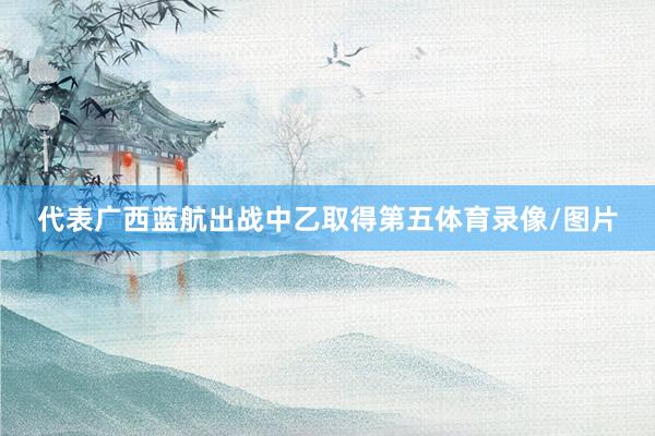 代表广西蓝航出战中乙取得第五体育录像/图片