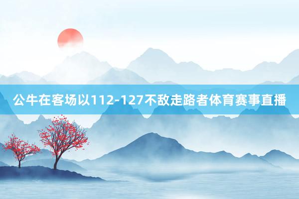 公牛在客场以112-127不敌走路者体育赛事直播