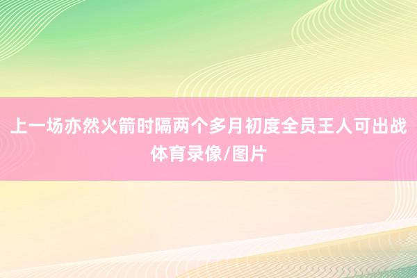 上一场亦然火箭时隔两个多月初度全员王人可出战体育录像/图片