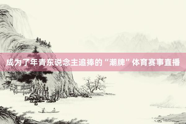 成为了年青东说念主追捧的“潮牌”体育赛事直播