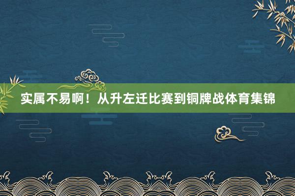 实属不易啊！从升左迁比赛到铜牌战体育集锦