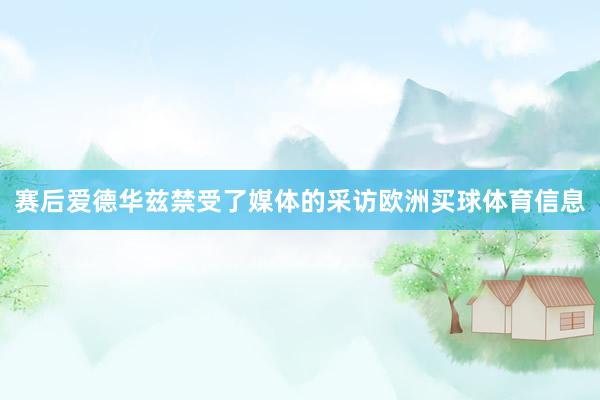 赛后爱德华兹禁受了媒体的采访欧洲买球体育信息