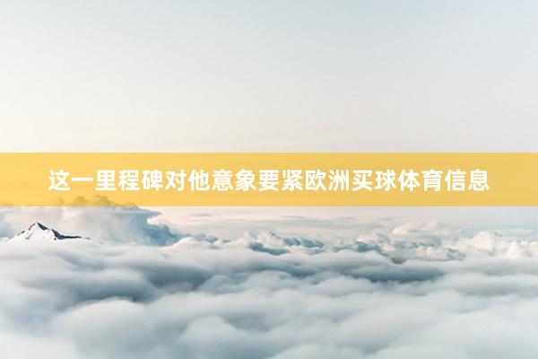 这一里程碑对他意象要紧欧洲买球体育信息