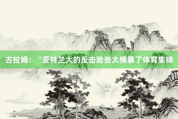 古拉姆：“亚特兰大的反击险些太横暴了体育集锦
