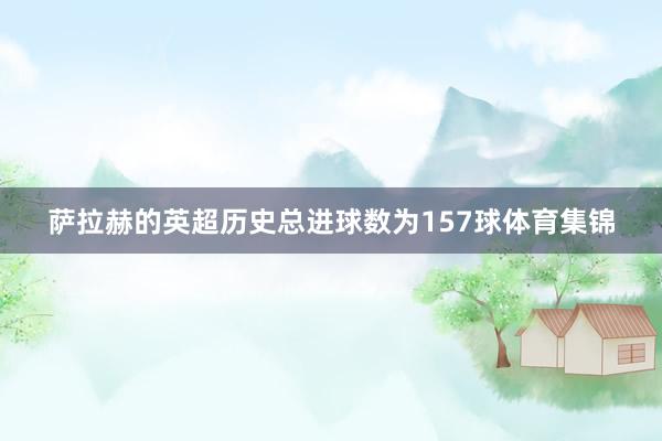 萨拉赫的英超历史总进球数为157球体育集锦
