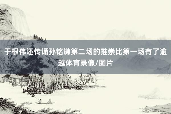 于根伟还传诵孙铭谦第二场的推崇比第一场有了逾越体育录像/图片