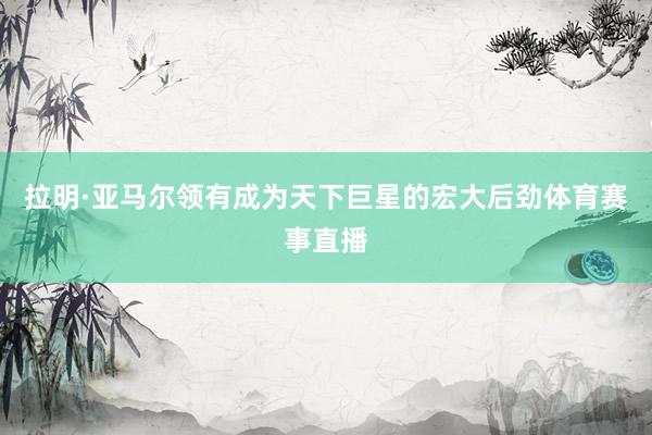 拉明·亚马尔领有成为天下巨星的宏大后劲体育赛事直播
