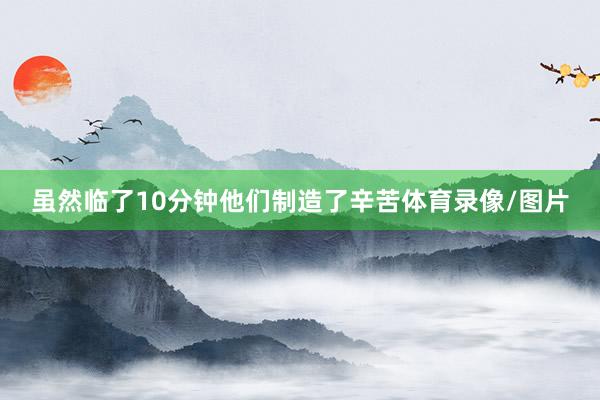 虽然临了10分钟他们制造了辛苦体育录像/图片